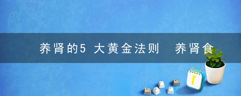 养肾的5大黄金法则 养肾食物大杂烩推荐，肾黄金的作用